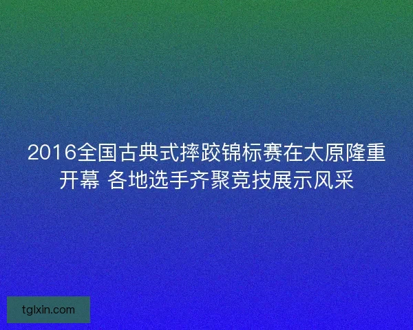 2016全国古典式摔跤锦标赛在太原隆重开幕 各地选手齐聚竞技展示风采