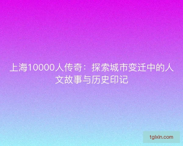 上海10000人传奇：探索城市变迁中的人文故事与历史印记