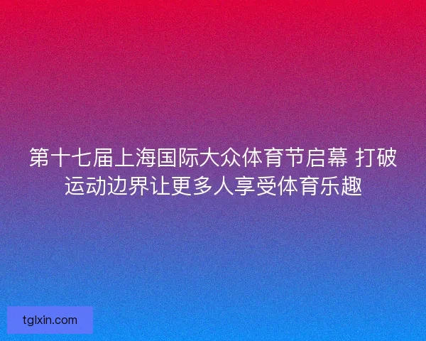 第十七届上海国际大众体育节启幕 打破运动边界让更多人享受体育乐趣
