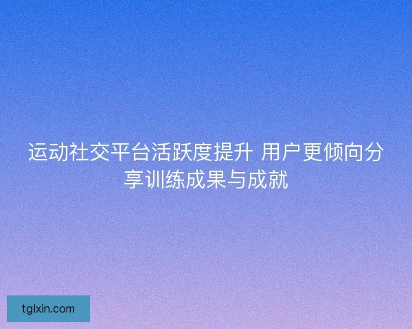运动社交平台活跃度提升 用户更倾向分享训练成果与成就